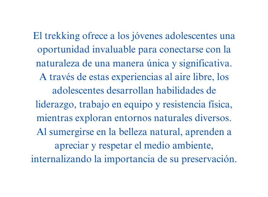 El trekking ofrece a los jóvenes adolescentes una oportunidad invaluable para conectarse con la naturaleza de una manera única y significativa A través de estas experiencias al aire libre los adolescentes desarrollan habilidades de liderazgo trabajo en equipo y resistencia física mientras exploran entornos naturales diversos Al sumergirse en la belleza natural aprenden a apreciar y respetar el medio ambiente internalizando la importancia de su preservación