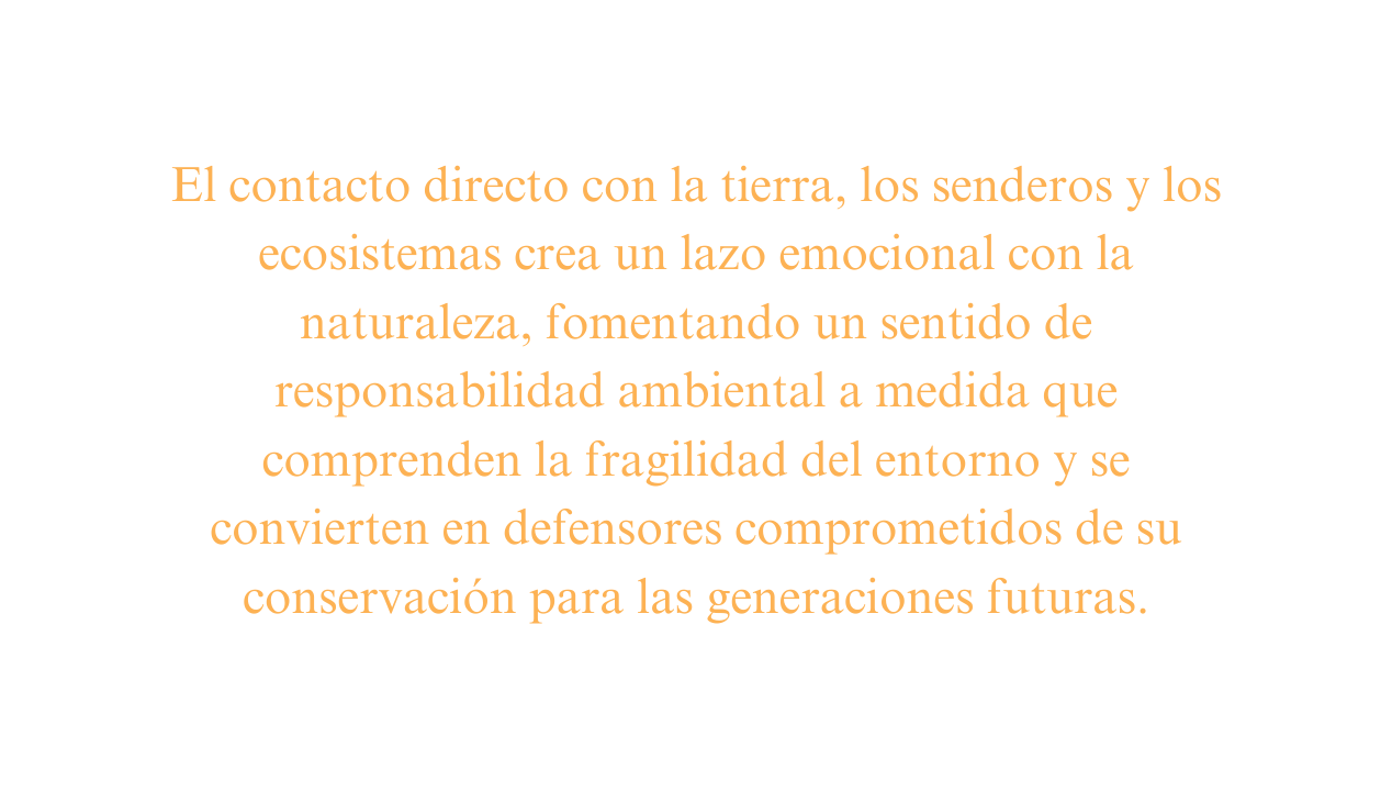 El contacto directo con la tierra los senderos y los ecosistemas crea un lazo emocional con la naturaleza fomentando un sentido de responsabilidad ambiental a medida que comprenden la fragilidad del entorno y se convierten en defensores comprometidos de su conservación para las generaciones futuras